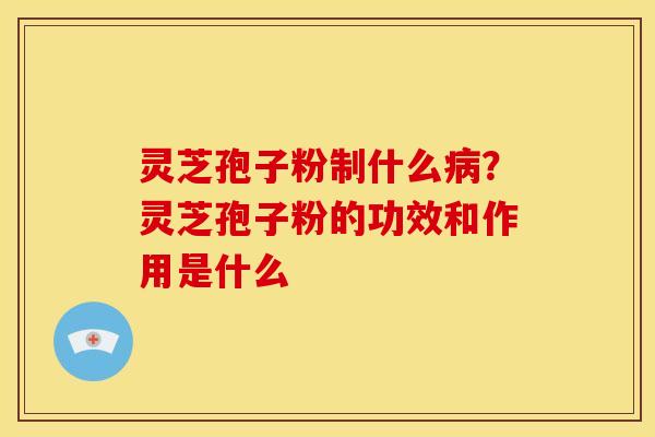 灵芝孢子粉制什么？灵芝孢子粉的功效和作用是什么