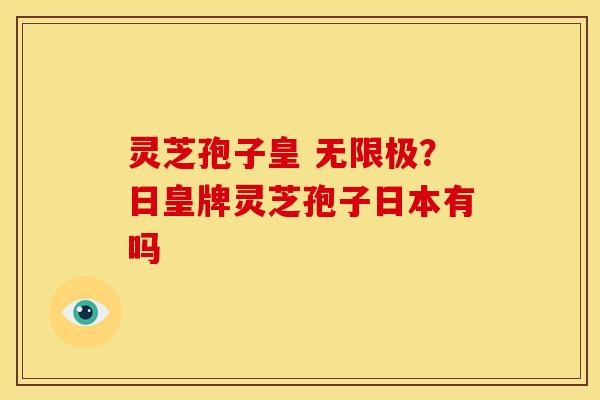 灵芝孢子皇 无限极?日皇牌灵芝孢子日本有吗 灵芝孢子皇 无限极?日皇牌灵芝孢子日本有吗