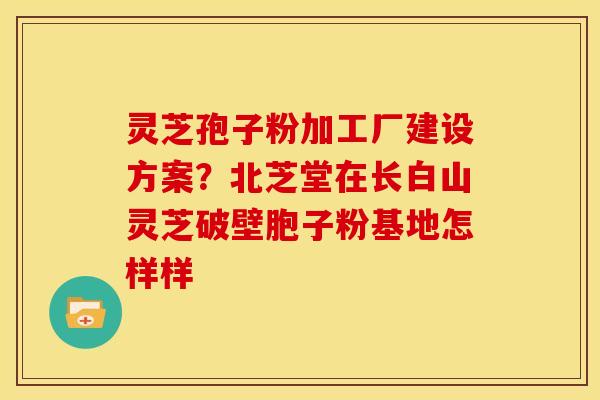 灵芝孢子粉加工厂建设方案?北芝堂在长白山灵芝破壁胞子粉基地怎样样 灵芝孢子粉加工厂建设方案?北芝堂在长白山灵芝破壁胞子粉基地怎样样