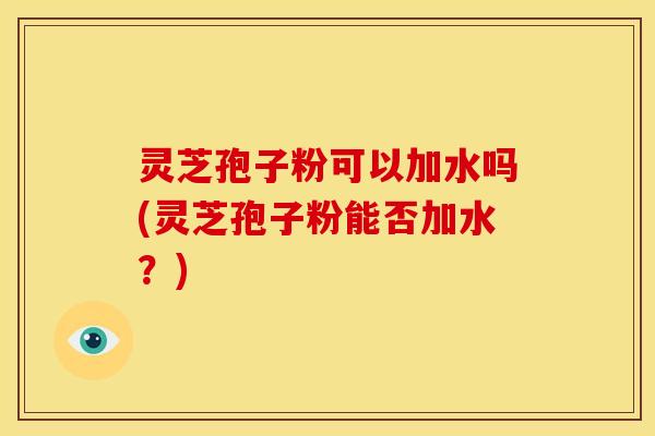 灵芝孢子粉可以加水吗(灵芝孢子粉能否加水?) 灵芝孢子粉可以加水吗(灵芝孢子粉能否加水?)
