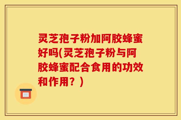 灵芝孢子粉加阿胶蜂蜜好吗(灵芝孢子粉与阿胶蜂蜜配合食用的功效和作用?) 灵芝孢子粉加阿胶蜂蜜好吗(灵芝孢子粉与阿胶蜂蜜配合食用的功效和作用?)
