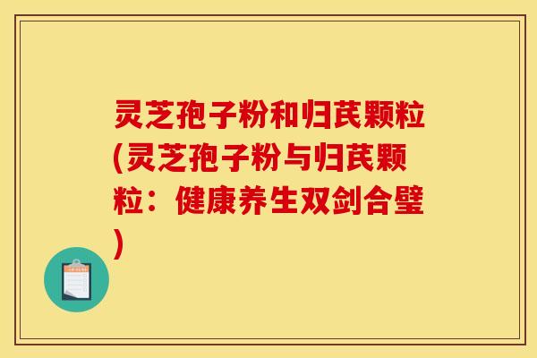 灵芝孢子粉和归芪颗粒(灵芝孢子粉与归芪颗粒:健康养生双剑合璧) 灵芝孢子粉和归芪颗粒(灵芝孢子粉与归芪颗粒:健康养生双剑合璧)