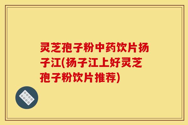灵芝孢子粉饮片扬子江(扬子江上好灵芝孢子粉饮片推荐) 灵芝孢子粉饮片扬子江(扬子江上好灵芝孢子粉饮片推荐)