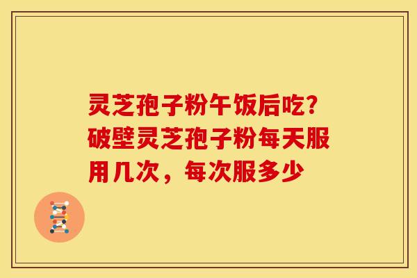 灵芝孢子粉午饭后吃?破壁灵芝孢子粉每天服用几次,每次服多少 灵芝孢子粉午饭后吃?破壁灵芝孢子粉每天服用几次,每次服多少
