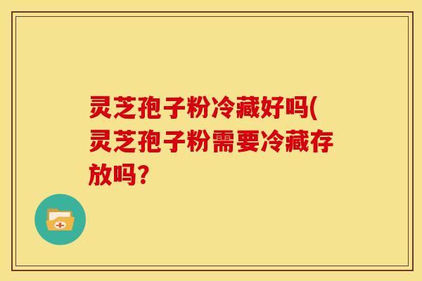 灵芝孢子粉冷藏好吗(灵芝孢子粉需要冷藏存放吗? 灵芝孢子粉冷藏好吗(灵芝孢子粉需要冷藏存放吗?