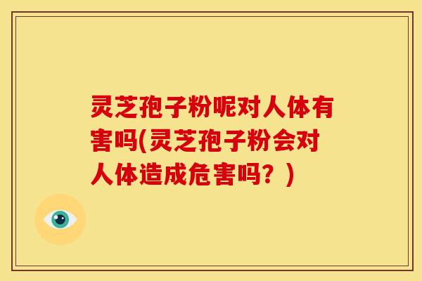 灵芝孢子粉呢对人体有害吗(灵芝孢子粉会对人体造成危害吗？)