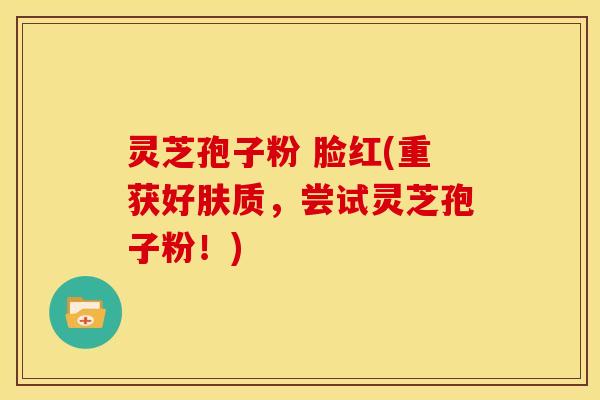 灵芝孢子粉 脸红(重获好肤质,尝试灵芝孢子粉!) 灵芝孢子粉 脸红(重获好肤质,尝试灵芝孢子粉!)