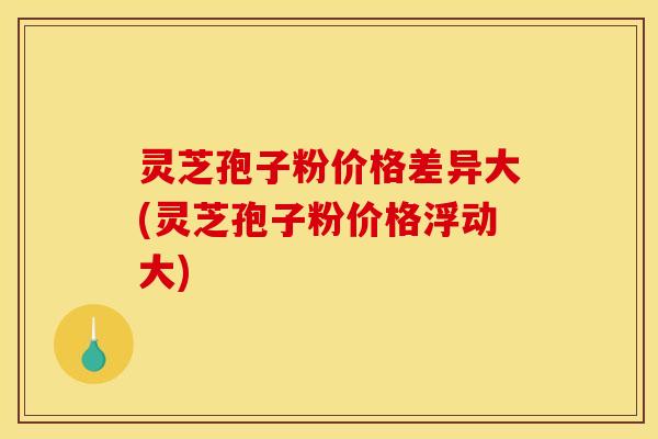 灵芝孢子粉价格差异大(灵芝孢子粉价格浮动大) 灵芝孢子粉价格差异大(灵芝孢子粉价格浮动大)