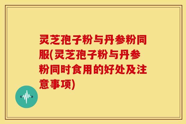 灵芝孢子粉与丹参粉同服(灵芝孢子粉与丹参粉同时食用的好处及注意事项)