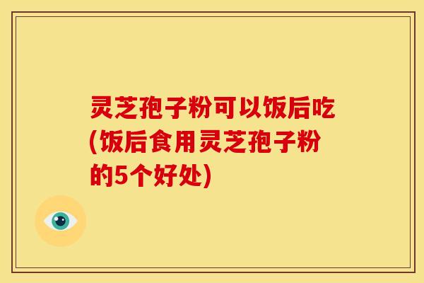 灵芝孢子粉可以饭后吃(饭后食用灵芝孢子粉的5个好处) 灵芝孢子粉可以饭后吃(饭后食用灵芝孢子粉的5个好处)