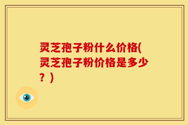 灵芝孢子粉什么价格(灵芝孢子粉价格是多少?) 灵芝孢子粉什么价格(灵芝孢子粉价格是多少?)