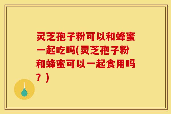 灵芝孢子粉可以和蜂蜜一起吃吗(灵芝孢子粉和蜂蜜可以一起食用吗？)