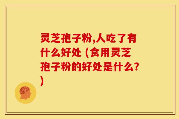 灵芝孢子粉,人吃了有什么好处 (食用灵芝孢子粉的好处是什么?) 灵芝孢子粉,人吃了有什么好处 (食用灵芝孢子粉的好处是什么?)