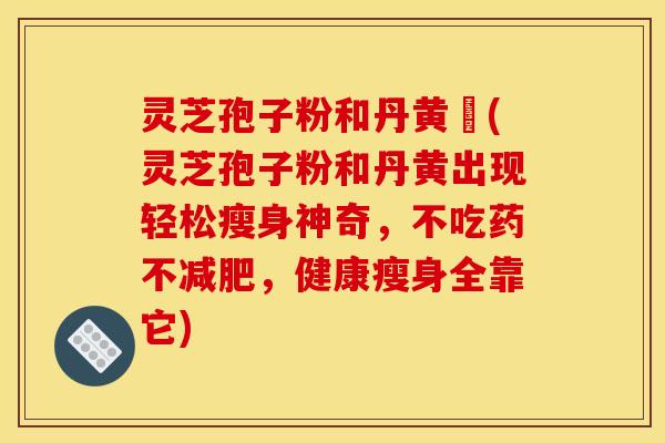 灵芝孢子粉和丹黄袪(灵芝孢子粉和丹黄出现轻松瘦身神奇，不吃药不，健康瘦身全靠它)