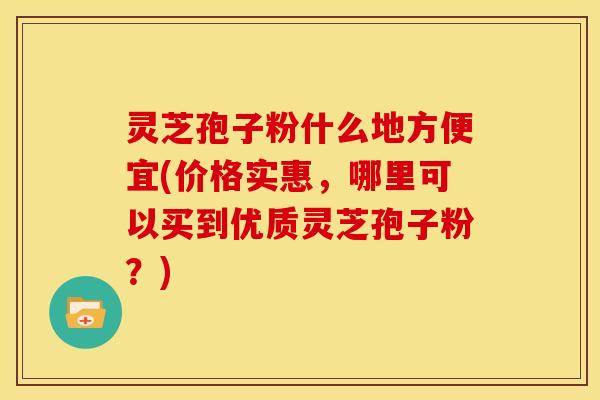 灵芝孢子粉什么地方便宜(价格实惠，哪里可以买到优质灵芝孢子粉？)