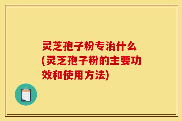 灵芝孢子粉专什么 (灵芝孢子粉的主要功效和使用方法)
