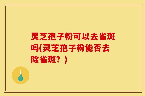 灵芝孢子粉可以去雀斑吗(灵芝孢子粉能否去除雀斑？)
