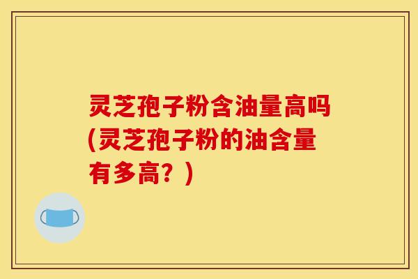 灵芝孢子粉含油量高吗(灵芝孢子粉的油含量有多高？)