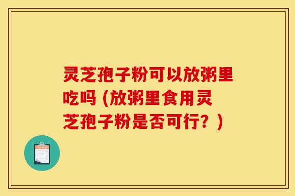 灵芝孢子粉可以放粥里吃吗 (放粥里食用灵芝孢子粉是否可行？)