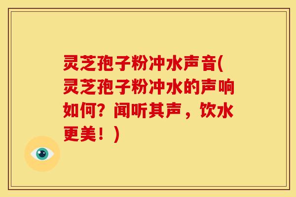 灵芝孢子粉冲水声音(灵芝孢子粉冲水的声响如何？闻听其声，饮水更美！)