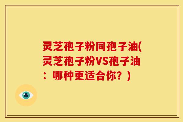 灵芝孢子粉同孢子油(灵芝孢子粉VS孢子油：哪种更适合你？)