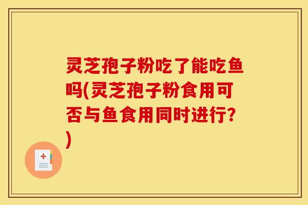 灵芝孢子粉吃了能吃鱼吗(灵芝孢子粉食用可否与鱼食用同时进行？)