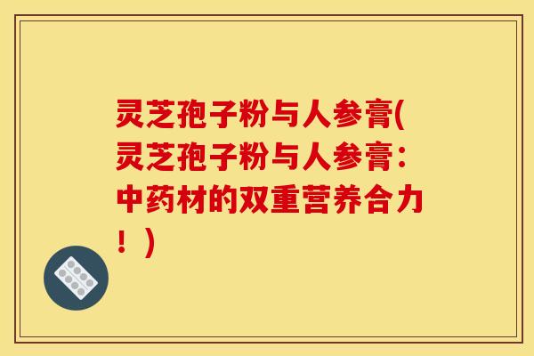 灵芝孢子粉与人参膏(灵芝孢子粉与人参膏：材的双重营养合力！)