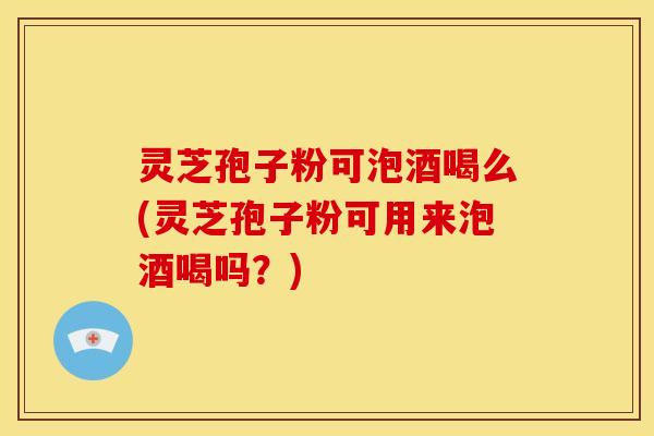 灵芝孢子粉可泡酒喝么(灵芝孢子粉可用来泡酒喝吗？)