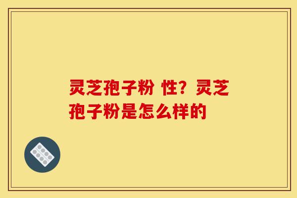 灵芝孢子粉 性？灵芝孢子粉是怎么样的
