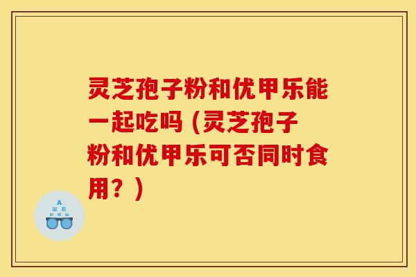灵芝孢子粉和优甲乐能一起吃吗 (灵芝孢子粉和优甲乐可否同时食用?) 灵芝孢子粉和优甲乐能一起吃吗 (灵芝孢子粉和优甲乐可否同时食用?)