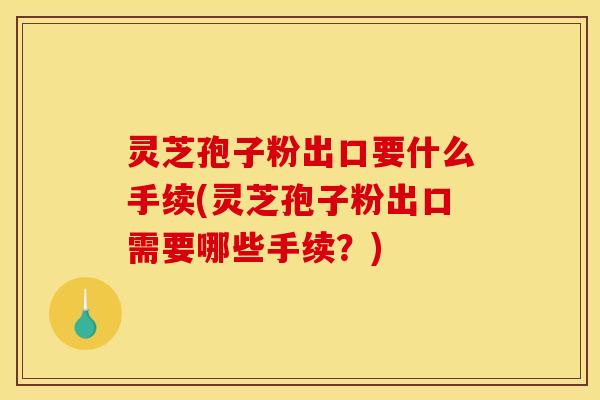 灵芝孢子粉出口要什么手续(灵芝孢子粉出口需要哪些手续?) 灵芝孢子粉出口要什么手续(灵芝孢子粉出口需要哪些手续?)