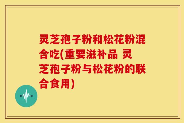 灵芝孢子粉和松花粉混合吃(重要滋补品 灵芝孢子粉与松花粉的联合食用) 灵芝孢子粉和松花粉混合吃(重要滋补品 灵芝孢子粉与松花粉的联合食用)