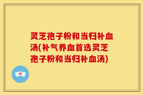 灵芝孢子粉和当归补汤(首选灵芝孢子粉和当归补汤) 灵芝孢子粉和当归补汤(首选灵芝孢子粉和当归补汤)