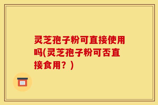 灵芝孢子粉可直接使用吗(灵芝孢子粉可否直接食用？)