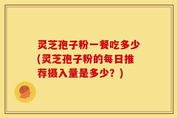 灵芝孢子粉一餐吃多少(灵芝孢子粉的每日推荐摄入量是多少？)