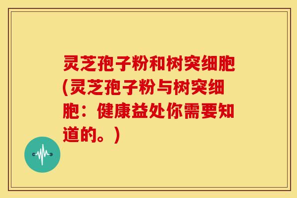 灵芝孢子粉和树突细胞(灵芝孢子粉与树突细胞:健康益处你需要知道的。) 灵芝孢子粉和树突细胞(灵芝孢子粉与树突细胞:健康益处你需要知道的。)
