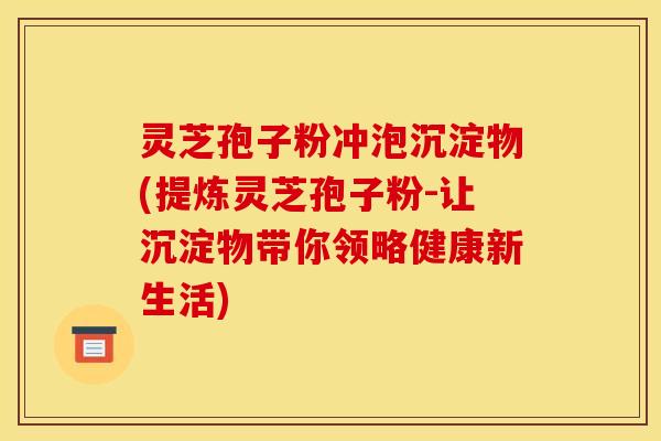 灵芝孢子粉冲泡沉淀物(提炼灵芝孢子粉-让沉淀物带你领略健康新生活) 灵芝孢子粉冲泡沉淀物(提炼灵芝孢子粉-让沉淀物带你领略健康新生活)
