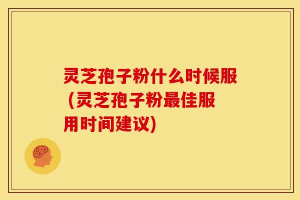 灵芝孢子粉什么时候服 (灵芝孢子粉佳服用时间建议)