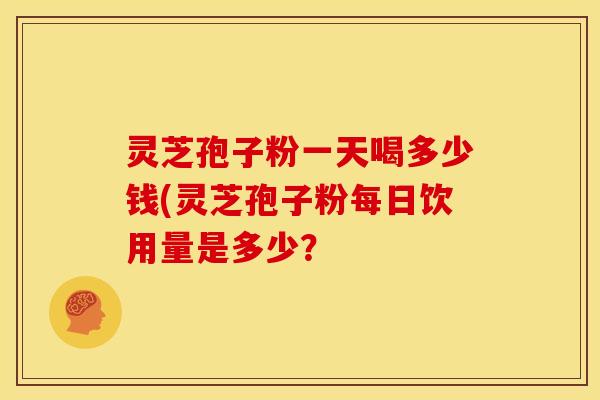 灵芝孢子粉一天喝多少钱(灵芝孢子粉每日饮用量是多少? 灵芝孢子粉一天喝多少钱(灵芝孢子粉每日饮用量是多少?