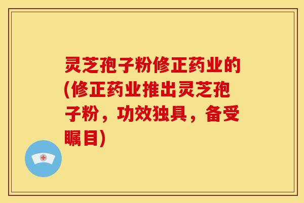 灵芝孢子粉修正药业的(修正药业推出灵芝孢子粉，功效独具，备受瞩目)
