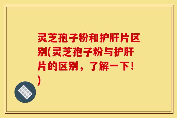 灵芝孢子粉和片区别(灵芝孢子粉与片的区别，了解一下！)