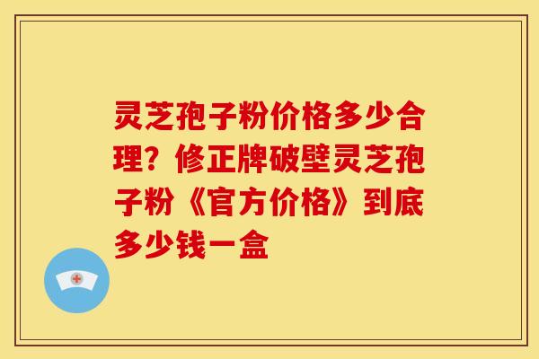 灵芝孢子粉价格多少合理？修正牌破壁灵芝孢子粉《官方价格》到底多少钱一盒