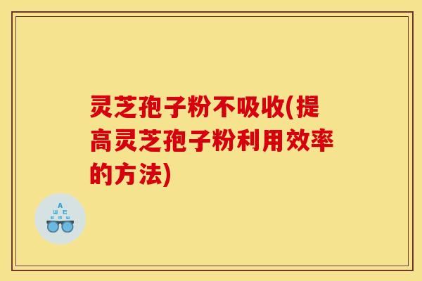 灵芝孢子粉不吸收(提高灵芝孢子粉利用效率的方法)