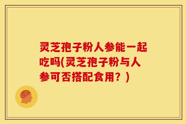 灵芝孢子粉人参能一起吃吗(灵芝孢子粉与人参可否搭配食用？)