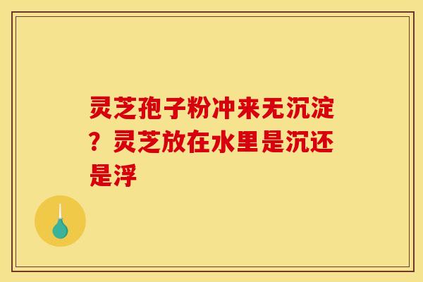 灵芝孢子粉冲来无沉淀?灵芝放在水里是沉还是浮 灵芝孢子粉冲来无沉淀?灵芝放在水里是沉还是浮