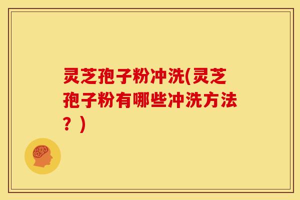 灵芝孢子粉冲洗(灵芝孢子粉有哪些冲洗方法?) 灵芝孢子粉冲洗(灵芝孢子粉有哪些冲洗方法?)