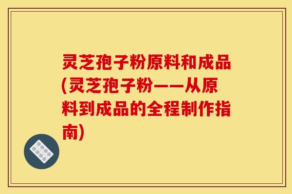 灵芝孢子粉原料和成品(灵芝孢子粉——从原料到成品的全程制作指南) 灵芝孢子粉原料和成品(灵芝孢子粉——从原料到成品的全程制作指南)