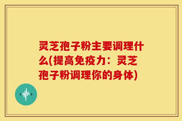 灵芝孢子粉主要调理什么(提高免疫力:灵芝孢子粉调理你的身体) 灵芝孢子粉主要调理什么(提高免疫力:灵芝孢子粉调理你的身体)