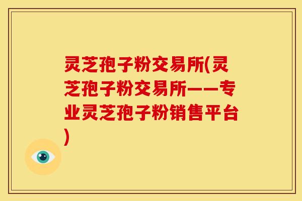 灵芝孢子粉交易所(灵芝孢子粉交易所——专业灵芝孢子粉销售平台) 灵芝孢子粉交易所(灵芝孢子粉交易所——专业灵芝孢子粉销售平台)