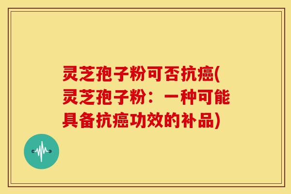灵芝孢子粉可否抗(灵芝孢子粉：一种可能具备抗功效的补品)